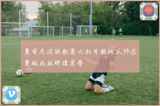 曼奇尼谈执教意大利可能性瓜帅在曼城成就辉煌荣誉