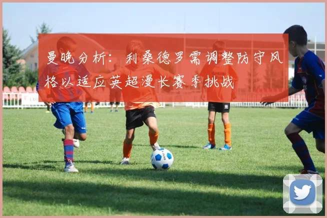 曼晚分析：利桑德罗需调整防守风格以适应英超漫长赛季挑战
