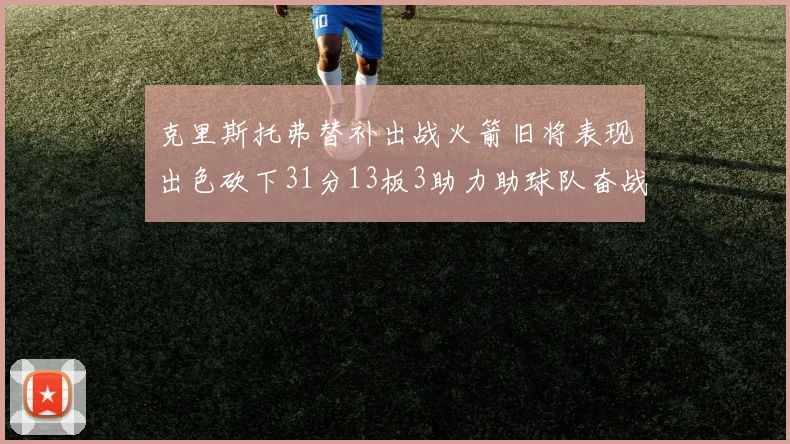 克里斯托弗替补出战火箭旧将表现出色砍下31分13板3助力助球队奋战