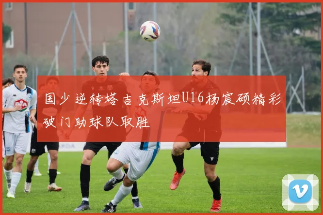 国少逆转塔吉克斯坦U16杨宸硕精彩破门助球队取胜
