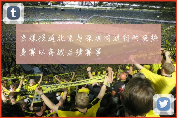 京媒报道北京与深圳将进行两场热身赛以备战后续赛事