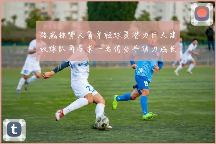路威称赞火箭年轻球员潜力巨大建议球队再寻求一名得分手助力成长
