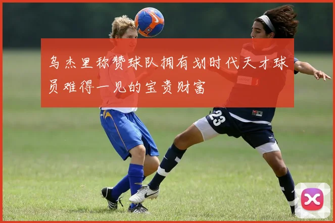 乌杰里称赞球队拥有划时代天才球员难得一见的宝贵财富