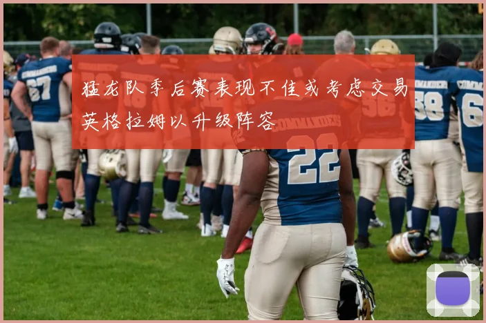 猛龙队季后赛表现不佳或考虑交易英格拉姆以升级阵容