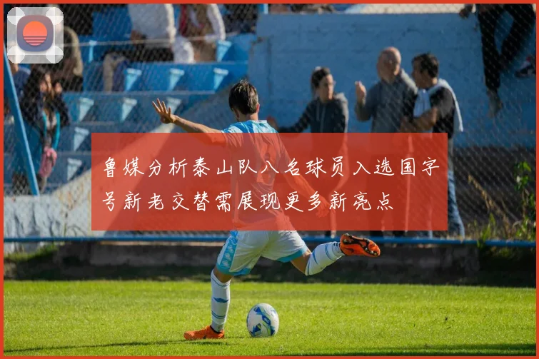 鲁媒分析泰山队八名球员入选国字号新老交替需展现更多新亮点